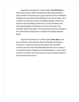 Appointed to the Board on 1 October 2008, John McFarlane is
former chief executive officer of Australia and New Zealand Banking
Group Limited. Previously he was a group executive director of Standard
Chartered and was head of Citicorp/Citibank in the UK and Ireland. He is
currently a non-executive director of Westfield Holdings Limited and a
director of Old Oak Holdings Limited. He is a former President of the
International Monetary Conference and a former Chairman of the
Australian Bankers Association. He has previously served as a director of
the London Stock Exchange and a member of the Auditing Practices
Board.
Appointed to the Board on 1 October 2008, Arthur Ryan is the
former chairman, chief executive officer and President of Prudential
Financial Inc. Previously he held senior positions with Prudential
Insurance and the former Chase Manhattan Bank NA. He is currently a
non-executive director of Regeneron Pharmaceuticals Inc. and an active
member of numerous community boards. He was a founding member of
the Financial Services Forum.
 