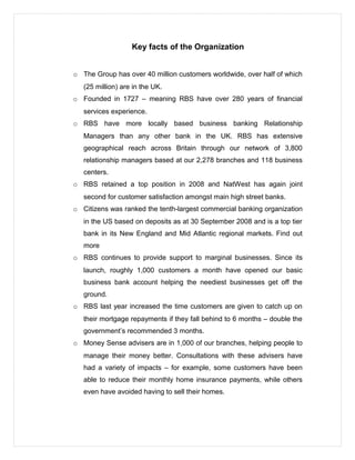 Key facts of the Organization
o The Group has over 40 million customers worldwide, over half of which
(25 million) are in the UK.
o Founded in 1727 – meaning RBS have over 280 years of financial
services experience.
o RBS have more locally based business banking Relationship
Managers than any other bank in the UK. RBS has extensive
geographical reach across Britain through our network of 3,800
relationship managers based at our 2,278 branches and 118 business
centers.
o RBS retained a top position in 2008 and NatWest has again joint
second for customer satisfaction amongst main high street banks.
o Citizens was ranked the tenth-largest commercial banking organization
in the US based on deposits as at 30 September 2008 and is a top tier
bank in its New England and Mid Atlantic regional markets. Find out
more
o RBS continues to provide support to marginal businesses. Since its
launch, roughly 1,000 customers a month have opened our basic
business bank account helping the neediest businesses get off the
ground.
o RBS last year increased the time customers are given to catch up on
their mortgage repayments if they fall behind to 6 months – double the
government’s recommended 3 months.
o Money Sense advisers are in 1,000 of our branches, helping people to
manage their money better. Consultations with these advisers have
had a variety of impacts – for example, some customers have been
able to reduce their monthly home insurance payments, while others
even have avoided having to sell their homes.
 