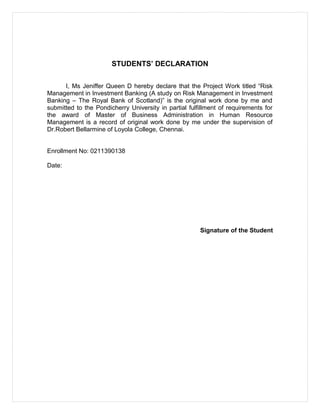 STUDENTS’ DECLARATION
I, Ms Jeniffer Queen D hereby declare that the Project Work titled “Risk
Management in Investment Banking (A study on Risk Management in Investment
Banking – The Royal Bank of Scotland)” is the original work done by me and
submitted to the Pondicherry University in partial fulfillment of requirements for
the award of Master of Business Administration in Human Resource
Management is a record of original work done by me under the supervision of
Dr.Robert Bellarmine of Loyola College, Chennai.
Enrollment No: 0211390138
Date:
Signature of the Student
 
