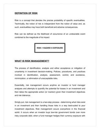 DEFINITION OF RISK
Risk is a concept that denotes the precise probability of specific eventualities.
Technically, the notion of risk is independent from the notion of value and, as
such, eventualities may have both beneficial and adverse consequences.
Risk can be defined as the likelihood of occurrence of an undesirable event
combined to the magnitude of its impact
RISK = HAZARD X EXPOSURE
WHAT IS RISK MANAGEMENT?
The process of identification, analysis and either acceptance or mitigation of
uncertainty in investment decision-making. Policies, procedures, and practices
involved in identification, analysis, assessment, control, and avoidance,
minimization, or elimination of unacceptable risks.
Essentially, risk management occurs anytime an investor or fund manager
analyzes and attempts to quantify the potential for losses in an investment and
then takes the appropriate action (or inaction) given their investment objectives
and risk tolerance.
Simply put, risk management is a two-step process - determining what risks exist
in an investment and then handling those risks in a way best-suited to your
investment objectives. Risk management occurs everywhere in the financial
world. It occurs when an investor buys low-risk government bonds over more
risky corporate debt, when a fund manager hedges their currency exposure with
 