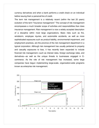 currency derivatives and when a bank performs a credit check on an individual
before issuing them a personal line of credit.
The term risk management is a relatively recent (within the last 20 years)
evolution of the term "insurance management." The concept of risk management
encompasses a much broader scope of activities and responsibilities than does
insurance management. Risk management is now a widely accepted description
of a discipline within most large organizations. Basic risks such as fire,
windstorm, employee injuries, and automobile accidents, as well as more
sophisticated exposures such as product liability, environmental impairment, and
employment practices, are the province of the risk management department in a
typical corporation. Although risk management has usually pertained to property
and casualty exposures to loss, it has recently been expanded to include
financial risk management—such as interest rates, foreign exchange rates, and
derivatives—as well as the unique threats to businesses engaged in E-
commerce. As the role of risk management has increased, some large
companies have begun implementing large-scale, organization-wide programs
known as enterprise risk management.
 