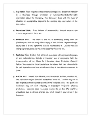 c. Reputation Risk: Reputation Risk means damage done directly or indirectly
to a Business through circulation of rumors/unfounded/unfavorable
information about the Company. The Company deals with this type of
situation by appropriately assessing the sources, size and nature of the
information.
d. Procedural Risk: From failures of accountability, internal systems and
controls, organization, fraud, etc.
e. Financial Risk: This refers to the risk of bankruptcy arising from the
possibility of a firm not being able to repay its debt on time. Higher the dept-
equity ratio of a firm, higher the financial risk faced by it. Liquidity risk and
wrong capital structure are the prime reason for Financial risk.
f. Technical Risk: System Risk is the risk associated with computer stoppages
or any malfunctioning, defects or improper use of computers. With the
implementation of our “Rules for Information Asset Protection (Security
Policy),” the respective departments have formulated their own rules suitable
for their operations and are actively enforcing all the security measures in
place.
g. Natural Risk: Threats from weather, natural disaster, accident, disease, etc.
The production may be disrupted due to fires, flood, etc. The firm may not be
able to produce the budgeted quantity at the budgeted price. The plant and
machinery may not work efficiently or breakdown frequently affecting
production. Essential basis resources required to run the BAU might be
unavailable due to climate change etc. which result in slow down in the
business.
 