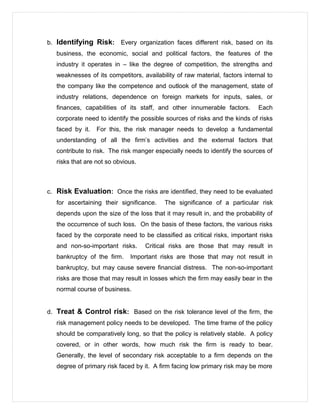 b. Identifying Risk: Every organization faces different risk, based on its
business, the economic, social and political factors, the features of the
industry it operates in – like the degree of competition, the strengths and
weaknesses of its competitors, availability of raw material, factors internal to
the company like the competence and outlook of the management, state of
industry relations, dependence on foreign markets for inputs, sales, or
finances, capabilities of its staff, and other innumerable factors. Each
corporate need to identify the possible sources of risks and the kinds of risks
faced by it. For this, the risk manager needs to develop a fundamental
understanding of all the firm’s activities and the external factors that
contribute to risk. The risk manger especially needs to identify the sources of
risks that are not so obvious.
c. Risk Evaluation: Once the risks are identified, they need to be evaluated
for ascertaining their significance. The significance of a particular risk
depends upon the size of the loss that it may result in, and the probability of
the occurrence of such loss. On the basis of these factors, the various risks
faced by the corporate need to be classified as critical risks, important risks
and non-so-important risks. Critical risks are those that may result in
bankruptcy of the firm. Important risks are those that may not result in
bankruptcy, but may cause severe financial distress. The non-so-important
risks are those that may result in losses which the firm may easily bear in the
normal course of business.
d. Treat & Control risk: Based on the risk tolerance level of the firm, the
risk management policy needs to be developed. The time frame of the policy
should be comparatively long, so that the policy is relatively stable. A policy
covered, or in other words, how much risk the firm is ready to bear.
Generally, the level of secondary risk acceptable to a firm depends on the
degree of primary risk faced by it. A firm facing low primary risk may be more
 