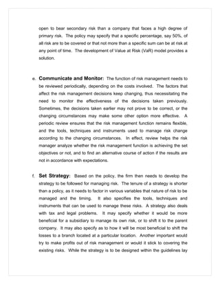 open to bear secondary risk than a company that faces a high degree of
primary risk. The policy may specify that a specific percentage, say 50%, of
all risk are to be covered or that not more than a specific sum can be at risk at
any point of time. The development of Value at Risk (VaR) model provides a
solution.
e. Communicate and Monitor: The function of risk management needs to
be reviewed periodically, depending on the costs involved. The factors that
affect the risk management decisions keep changing, thus necessitating the
need to monitor the effectiveness of the decisions taken previously.
Sometimes, the decisions taken earlier may not prove to be correct, or the
changing circumstances may make some other option more effective. A
periodic review ensures that the risk management function remains flexible,
and the tools, techniques and instruments used to manage risk change
according to the changing circumstances. In effect, review helps the risk
manager analyze whether the risk management function is achieving the set
objectives or not, and to find an alternative course of action if the results are
not in accordance with expectations.
f. Set Strategy: Based on the policy, the firm then needs to develop the
strategy to be followed for managing risk. The tenure of a strategy is shorter
than a policy, as it needs to factor in various variables that nature of risk to be
managed and the timing. It also specifies the tools, techniques and
instruments that can be used to manage these risks. A strategy also deals
with tax and legal problems. It may specify whether it would be more
beneficial for a subsidiary to manage its own risk, or to shift it to the parent
company. It may also specify as to how it will be most beneficial to shift the
losses to a branch located at a particular location. Another important would
try to make profits out of risk management or would it stick to covering the
existing risks. While the strategy is to be designed within the guidelines lay
 
