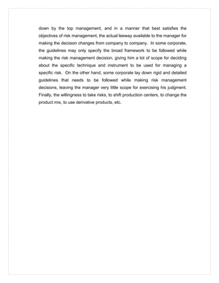 down by the top management, and in a manner that best satisfies the
objectives of risk management, the actual leeway available to the manager for
making the decision changes from company to company. In some corporate,
the guidelines may only specify the broad framework to be followed while
making the risk management decision, giving him a lot of scope for deciding
about the specific technique and instrument to be used for managing a
specific risk. On the other hand, some corporate lay down rigid and detailed
guidelines that needs to be followed while making risk management
decisions, leaving the manager very little scope for exercising his judgment.
Finally, the willingness to take risks, to shift production centers, to change the
product mix, to use derivative products, etc.
 