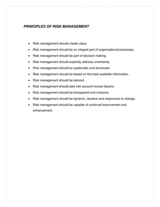 PRINCIPLES OF RISK MANAGEMENT
• Risk management should create value.
• Risk management should be an integral part of organizational processes.
• Risk management should be part of decision making.
• Risk management should explicitly address uncertainty.
• Risk management should be systematic and structured.
• Risk management should be based on the best available information.
• Risk management should be tailored.
• Risk management should take into account human factors.
• Risk management should be transparent and inclusive.
• Risk management should be dynamic, iterative and responsive to change.
• Risk management should be capable of continual improvement and
enhancement.
 