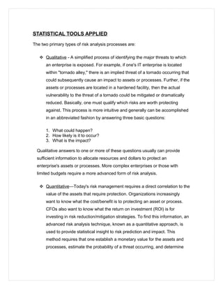 STATISTICAL TOOLS APPLIED
The two primary types of risk analysis processes are:
 Qualitative - A simplified process of identifying the major threats to which
an enterprise is exposed. For example, if one's IT enterprise is located
within "tornado alley," there is an implied threat of a tornado occurring that
could subsequently cause an impact to assets or processes. Further, if the
assets or processes are located in a hardened facility, then the actual
vulnerability to the threat of a tornado could be mitigated or dramatically
reduced. Basically, one must qualify which risks are worth protecting
against. This process is more intuitive and generally can be accomplished
in an abbreviated fashion by answering three basic questions:
1. What could happen?
2. How likely is it to occur?
3. What is the impact?
Qualitative answers to one or more of these questions usually can provide
sufficient information to allocate resources and dollars to protect an
enterprise's assets or processes. More complex enterprises or those with
limited budgets require a more advanced form of risk analysis.
 Quantitative—Today's risk management requires a direct correlation to the
value of the assets that require protection. Organizations increasingly
want to know what the cost/benefit is to protecting an asset or process.
CFOs also want to know what the return on investment (ROI) is for
investing in risk reduction/mitigation strategies. To find this information, an
advanced risk analysis technique, known as a quantitative approach, is
used to provide statistical insight to risk prediction and impact. This
method requires that one establish a monetary value for the assets and
processes, estimate the probability of a threat occurring, and determine
 