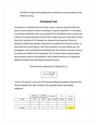 the ROI for implementing safeguards to reduce the impact caused by that
threat occurring.
Chi-Square Test
Chi-Square is a statistical test commonly used to compare observed data with
data we would expect to obtain according to a specific hypothesis. For example,
if, according to Mendel's laws, you expected 10 of 20 offspring from a cross to be
male and the actual observed number was 8 males, then you might want to know
about the "goodness to fit" between the observed and expected. Were the
deviations (differences between observed and expected) the result of chance, or
were they due to other factors. How much deviation can occur before you, the
investigator, must conclude that something other than chance is at work, causing
the observed to differ from the expected. The chi-square test is always testing
what scientists call the null hypothesis, which states that there is no significant
difference between the expected and observed result.
The formula for calculating Chi-Square(X2
) is:
That is, Chi-Square is the sum of the squared difference between observed (O)
and the expected (E) data, divided by the expected data in all possible
categories.
 