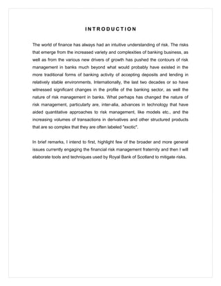 I N T R O D U C T I O N
The world of finance has always had an intuitive understanding of risk. The risks
that emerge from the increased variety and complexities of banking business, as
well as from the various new drivers of growth has pushed the contours of risk
management in banks much beyond what would probably have existed in the
more traditional forms of banking activity of accepting deposits and lending in
relatively stable environments. Internationally, the last two decades or so have
witnessed significant changes in the profile of the banking sector, as well the
nature of risk management in banks. What perhaps has changed the nature of
risk management, particularly are, inter-alia, advances in technology that have
aided quantitative approaches to risk management, like models etc., and the
increasing volumes of transactions in derivatives and other structured products
that are so complex that they are often labeled "exotic".
In brief remarks, I intend to first, highlight few of the broader and more general
issues currently engaging the financial risk management fraternity and then I will
elaborate tools and techniques used by Royal Bank of Scotland to mitigate risks.
 