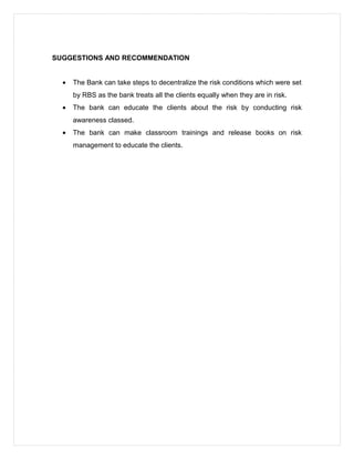 SUGGESTIONS AND RECOMMENDATION
• The Bank can take steps to decentralize the risk conditions which were set
by RBS as the bank treats all the clients equally when they are in risk.
• The bank can educate the clients about the risk by conducting risk
awareness classed.
• The bank can make classroom trainings and release books on risk
management to educate the clients.
 