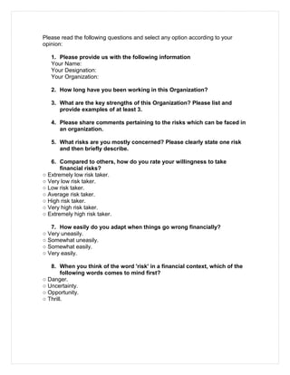 Please read the following questions and select any option according to your
opinion:
1. Please provide us with the following information
Your Name:
Your Designation:
Your Organization:
2. How long have you been working in this Organization?
3. What are the key strengths of this Organization? Please list and
provide examples of at least 3.
4. Please share comments pertaining to the risks which can be faced in
an organization.
5. What risks are you mostly concerned? Please clearly state one risk
and then briefly describe.
6. Compared to others, how do you rate your willingness to take
financial risks?
○ Extremely low risk taker.
○ Very low risk taker.
○ Low risk taker.
○ Average risk taker.
○ High risk taker.
○ Very high risk taker.
○ Extremely high risk taker.
7. How easily do you adapt when things go wrong financially?
○ Very uneasily.
○ Somewhat uneasily.
○ Somewhat easily.
○ Very easily.
8. When you think of the word 'risk' in a financial context, which of the
following words comes to mind first?
○ Danger.
○ Uncertainty.
○ Opportunity.
○ Thrill.
 