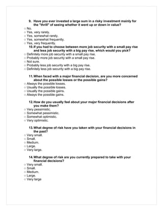 9. Have you ever invested a large sum in a risky investment mainly for
the "thrill" of seeing whether it went up or down in value?
○ No.
○ Yes, very rarely.
○ Yes, somewhat rarely.
○ Yes, somewhat frequently.
○ Yes, very frequently.
10.If you had to choose between more job security with a small pay rise
and less job security with a big pay rise, which would you pick?
○ Definitely more job security with a small pay rise.
○ Probably more job security with a small pay rise.
○ Not sure.
○ Probably less job security with a big pay rise.
○ Definitely less job security with a big pay rise.
11.When faced with a major financial decision, are you more concerned
about the possible losses or the possible gains?
○ Always the possible losses.
○ Usually the possible losses.
○ Usually the possible gains.
○ Always the possible gains.
12.How do you usually feel about your major financial decisions after
you make them?
○ Very pessimistic.
○ Somewhat pessimistic.
○ Somewhat optimistic.
○ Very optimistic.
13.What degree of risk have you taken with your financial decisions in
the past?
○ Very small.
○ Small.
○ Medium.
○ Large.
○ Very large.
14.What degree of risk are you currently prepared to take with your
financial decisions?
○ Very small.
○ Small.
○ Medium.
○ Large.
○ Very large
 