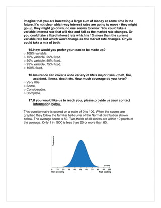 Imagine that you are borrowing a large sum of money at some time in the
future. It's not clear which way interest rates are going to move - they might
go up, they might go down, no one seems to know. You could take a
variable interest rate that will rise and fall as the market rate changes. Or
you could take a fixed interest rate which is 1% more than the current
variable rate but which won't change as the market rate changes. Or you
could take a mix of both.
15.How would you prefer your loan to be made up?
○ 100% variable.
○ 75% variable, 25% fixed.
○ 50% variable, 50% fixed.
○ 25% variable, 75% fixed.
○ 100% fixed.
16.Insurance can cover a wide variety of life's major risks - theft, fire,
accident, illness, death etc. How much coverage do you have?
○ Very little.
○ Some.
○ Considerable.
○ Complete.
17.If you would like us to reach you, please provide us your contact
information below.
This questionnaire is scored on a scale of 0 to 100. When the scores are
graphed they follow the familiar bell-curve of the Normal distribution shown
below. The average score is 50. Two-thirds of all scores are within 10 points of
the average. Only 1 in 1000 is less than 20 or more than 80.
 