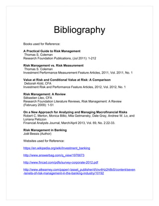 Bibliography
Books used for Reference:
A Practical Guide to Risk Management
Thomas S. Coleman
Research Foundation Publications, (Jul 2011): 1-212
Risk Management vs. Risk Measurement
Thomas S. Coleman
Investment Performance Measurement Feature Articles, 2011, Vol. 2011, No. 1
Value at Risk and Conditional Value at Risk: A Comparison
Deborah Kidd, CFA
Investment Risk and Performance Feature Articles, 2012, Vol. 2012, No. 1
Risk Management: A Review
Sébastien Lleo, CFA
Research Foundation Literature Reviews, Risk Management: A Review
(February 2009): 1-51
On a New Approach for Analyzing and Managing Macrofinancial Risks
Robert C. Merton, Monica Billio, Mila Getmansky, Dale Gray, Andrew W. Lo, and
Loriana Pelizzon
Financial Analysts Journal, March/April 2013, Vol. 69, No. 2:22-33.
Risk Management in Banking
Joël Bessis (Author)
Websites used for Reference:
https://en.wikipedia.org/wiki/Investment_banking
http://www.answerbag.com/q_view/1976673
http://www.fincad.com/pdfs/survey-corporate-2012.pdf
http://www.atkearney.com/paper/-/asset_publisher/dVxv4Hz2h8bS/content/seven
-tenets-of-risk-management-in-the-banking-industry/10192
 