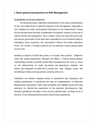 I. Some general perspectives on Risk Management
Quantification of risk and model risk:
As mentioned earlier, significant developments in the area of quantification
of risk, has shifted focus to statistical aspects of risk management, especially to
risk modeling and other computational techniques of risk measurement. During
the last decade there has been a proliferation of academic research on the use of
VaR for market risk assessment. Such models have to be used with some care
and serious examination of the data used, especially the use of historical data for
forecasting future scenarios, the assumptions behind the models, estimation
errors etc. Further, if intraday positions are not captured it would expose banks
to such risks.
Similarly in respect of Credit Risk, there is no single ‘‘best practice’’. Model for
credit risk capital assessment, although the Basel 2 ‘‘Internal Rating Based’’
methodology provides a portfolio model. Bank managements will have to focus
on the determinants of credit risk factors, the dependency between risk
factors, the integration of credit risk to market risk, data integrity issues like
consistency of data over long periods, accuracy and so on.
Institutions are already mapping events to operational loss categories and
building warehouses of operational risk data for implementation of Advanced
Measurement Approaches. Many data availability and reliability issues still need
resolving. An internal loss experience for the important (low frequency, high
severity) operational risk types is rare and any relevant data are likely to be in
the form of risk self-assessments and/or external loss experiences.
 