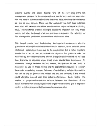 Extreme events and stress testing: One of the key roles of the risk
management process is to manage extreme events, such as those associated
with the tails of statistical distributions and could have probability of occurrence
as low as one percent. These are low probability but high loss instances
associated with extreme operational events such as rogue trading or accounting
fraud. The importance of stress testing to assess the impact of not only these
events but also the impact of various scenarios is engaging the attention of
risk management personnel, academicians and bankers alike
Risk based capital and back-testing: An important reason as to why the
quantitative techniques have received so much attention, is not because of the
intellectual satisfaction it can give to the academician but a rather mundane
reason that it can be used to convince the regulator that given the risks as
measured by these techniques the amount of capital required could be far less
than that may be stipulated under broad brush, standardized techniques. An
immediate linkage between the risk models, the quantum of risk that is
measured by use of these models and the capital that is required to support
these risks immediately emerge. Estimates of capital being sufficient to meet the
risk can be only as good as the models are and the credibility of the models
would ultimately depend upon their actual performance. Back testing the
models to gauge and reduce the variance between the deviations of the
actual numbers from those projected are largely relied upon to give a degree of
comfort to both management of banks and supervisors alike.
 