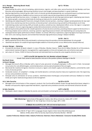 As Sr. Manager - Marketing (Branch Head) Apr’11 -Till Date
Key Result Areas:
 Spearheading the entire sales & marketing, administration, logistics and after-sales service functions for the Mumbai and Pune
Branches; planning budgets &forecasting monthly/ annual sales targets and executing them in a given timeframe
 Monitoringcollections,controlling the credit limits of channel partners&implementing cost saving techniques to achieve maximum
profits;providing guidance, feedback and assistance on pricing for new and existing products to the management
 Designing need-based business plans / strategies for revenue generation & realizing organizational goals ; developing new streams
for revenue growth; analyzing market trends & chalking out measures for countering competition
 Identifying and networking with financially strong & reliable channel partners, resulting in deeper market penetration & impr oved
market share; monitoring sales force activities at channel partner’s end and ensuring availability of the products at all times
 Implementing product positioning, SOPs,primary& secondary sales& business development efforts across the region in alignment
with company’s mission; organizing regular product & brand promotion activities to enhance sales
 Monitoring branches performance for smooth operations of sales & service activities; providing relevant support to the branch es in
finalizing complex service contracts, resolving questions regarding processes & tools and implementing cost saving measures
 Leading & monitoringthe performance of team members to achieve efficiency in operations;organizingregular trainings to en hance
their skills and creating a dynamic environment that motivates high performance amongs t theteam members
As Manager- Marketing (Branch Head) Oct’09 – Mar’11
 Administered the branch office and contributed in achieving primary & secondary channel development & sale growth
 Identified new dealers for establishing & expandingthe network of channel partners across Maharashtra (except Vidharva)
As Junior Manager – Marketing Jul’09 – Sep’09
 Directed the distributor & dealer network in areas of Mumbai, Mumbai Suburb, Thane District &Navi Mumbai for all the products;
administered inventory & logistics management for supplying goods on time and reviewed sales and collection every week
 Led a team of 3 Sales, 2 SCM & 3 Service Personnel and motivated them to achieve the sales target & collection on time
Jul’97 to Jun’09: Sah Agencies Pvt. Ltd., Mumbai as Branch Manager
Growth Path; Joined as Sales Executive and rose to the position of Branch Manager in Nov’04
Key Result Areas:
As Branch Manager Nov’04 toJun’09
 Managed the branch office at Mumbai with a team of sales personnel including 8 employees in office and 5 in field ; formulated
annual plans for sales &field targets, controlled deviations and ensured achievement of the set targets
 Monitored the inventory & logistics functions to ensure a regular and smooth supply to distributors/dealers; controlled the credit
limits of channel partners
 Conducted analysis of competitor’s strategy and market dynamics and took proactive measures to generate sales like organizing
various sales promotion activities
 Analyzed sales & contribution of various products, identified product-market gaps and provided continuous feedback on market
trends /pricing for new & existing products to the management
As Sr. Sales Executive Apr’00 to Oct’04
 Managed sales & distribution of the company’s products like CinniFans&TulluWater Pumps through dealer/distributor network in
Mumbai and upcountry regions;appointed new dealers, organized sales promotion activities and monitored collections &credit
As Sales Executive Jul’97 to Mar’00
 Developed a dealer network in Mumbai & suburbs and contributed in achieving the annual / monthly sales & collection targets
EDUCATION
MBA (Marketing) fromInstitute of Management Studies, Devi Ahilya University, Indore, MP in 1997
B.Sc.from Dr. Hari Singh Gour University, Sagar, MP in 1994
IT SKILLS: MicrosoftOffice, SAP - ERP and Internet Applications
PERSONAL DETAILS
Date of Birth: 5th April 1972 | Languages Known: English, Hindi, Partial Marathi& Guajarati
Address: B-406, Jeevan Dharma Society, KopriColony,Thane (E), Mumbai- 400 603
Location Preference: Western India | Industry Preference: Electrical / Electro Mechanical / Consumer Durable/White Goods
 
