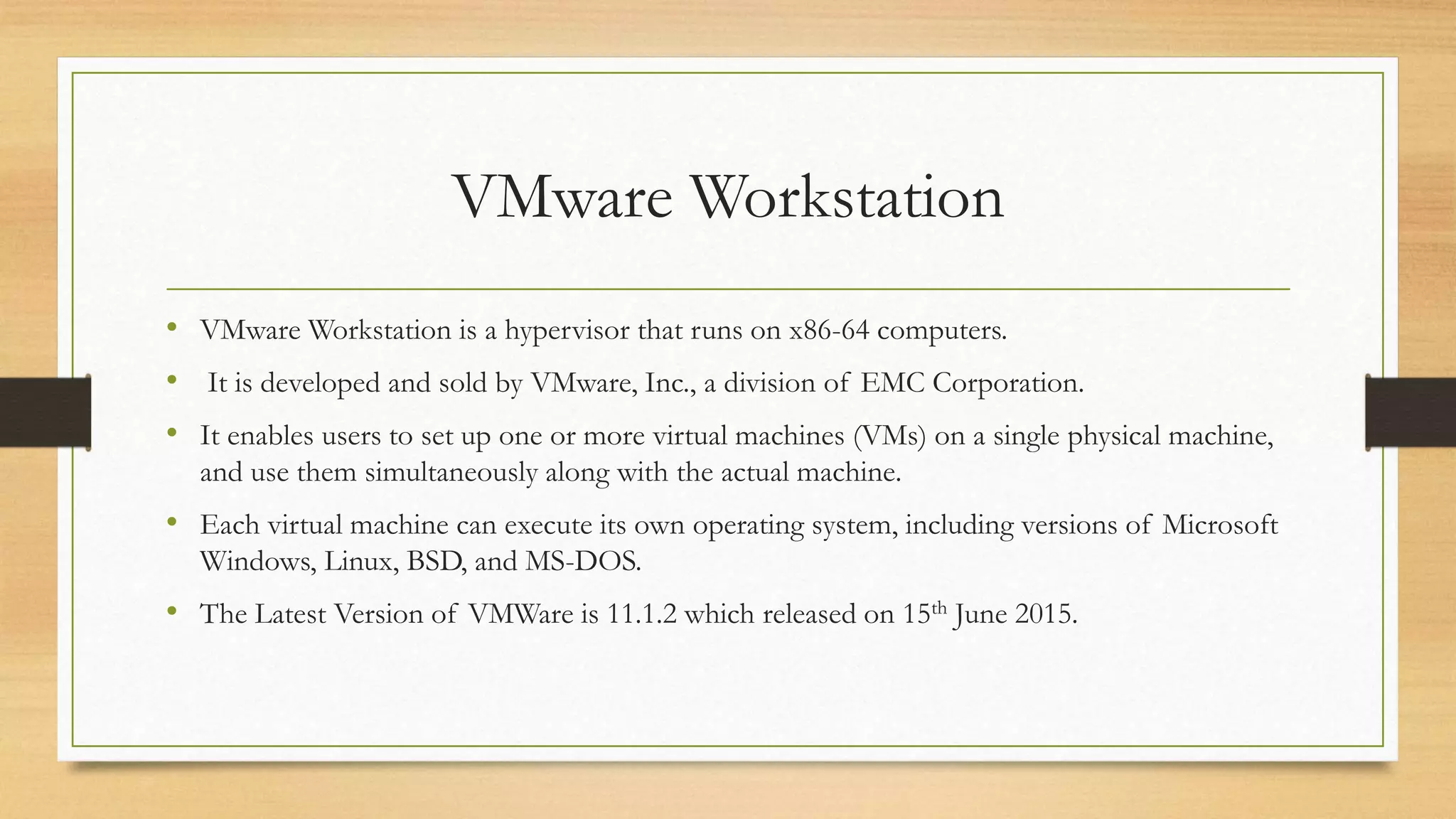 VMware Workstation
• VMware Workstation is a hypervisor that runs on x86-64 computers.
• It is developed and sold by VMware, Inc., a division of EMC Corporation.
• It enables users to set up one or more virtual machines (VMs) on a single physical machine,
and use them simultaneously along with the actual machine.
• Each virtual machine can execute its own operating system, including versions of Microsoft
Windows, Linux, BSD, and MS-DOS.
• The Latest Version of VMWare is 11.1.2 which released on 15th June 2015.
 