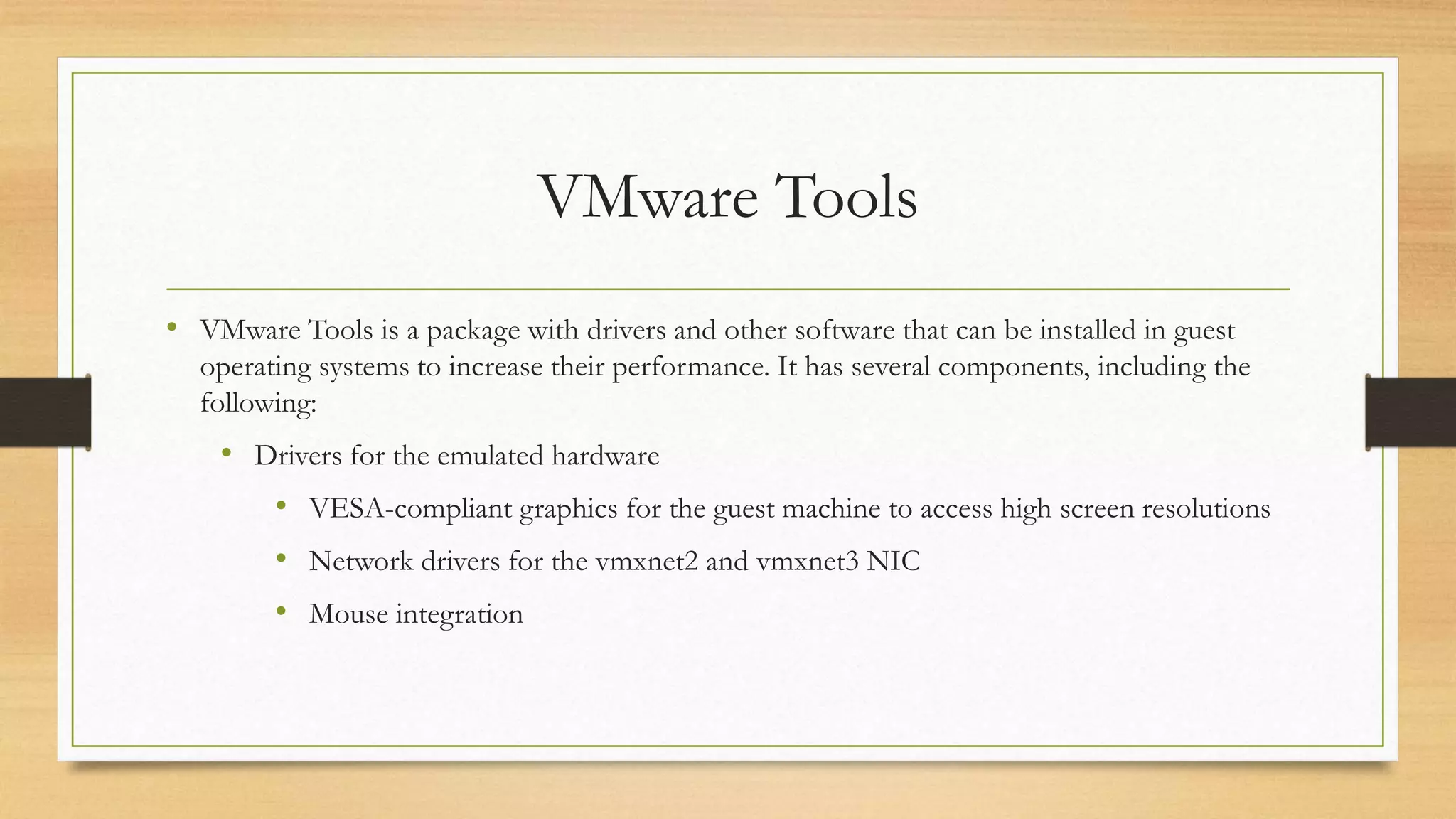 VMware Tools
• VMware Tools is a package with drivers and other software that can be installed in guest
operating systems to increase their performance. It has several components, including the
following:
• Drivers for the emulated hardware
• VESA-compliant graphics for the guest machine to access high screen resolutions
• Network drivers for the vmxnet2 and vmxnet3 NIC
• Mouse integration
 