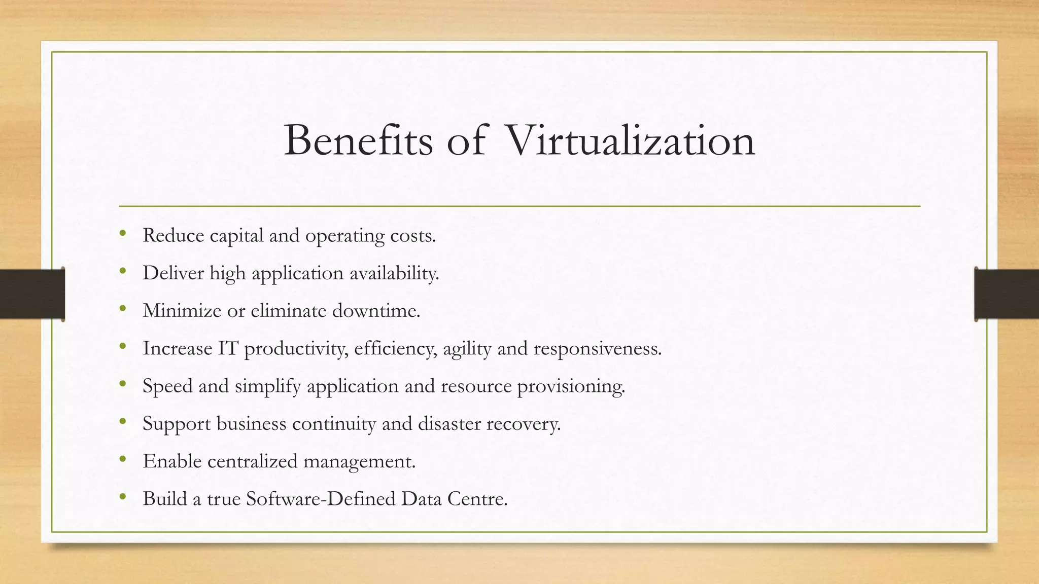 Benefits of Virtualization
• Reduce capital and operating costs.
• Deliver high application availability.
• Minimize or eliminate downtime.
• Increase IT productivity, efficiency, agility and responsiveness.
• Speed and simplify application and resource provisioning.
• Support business continuity and disaster recovery.
• Enable centralized management.
• Build a true Software-Defined Data Centre.
 