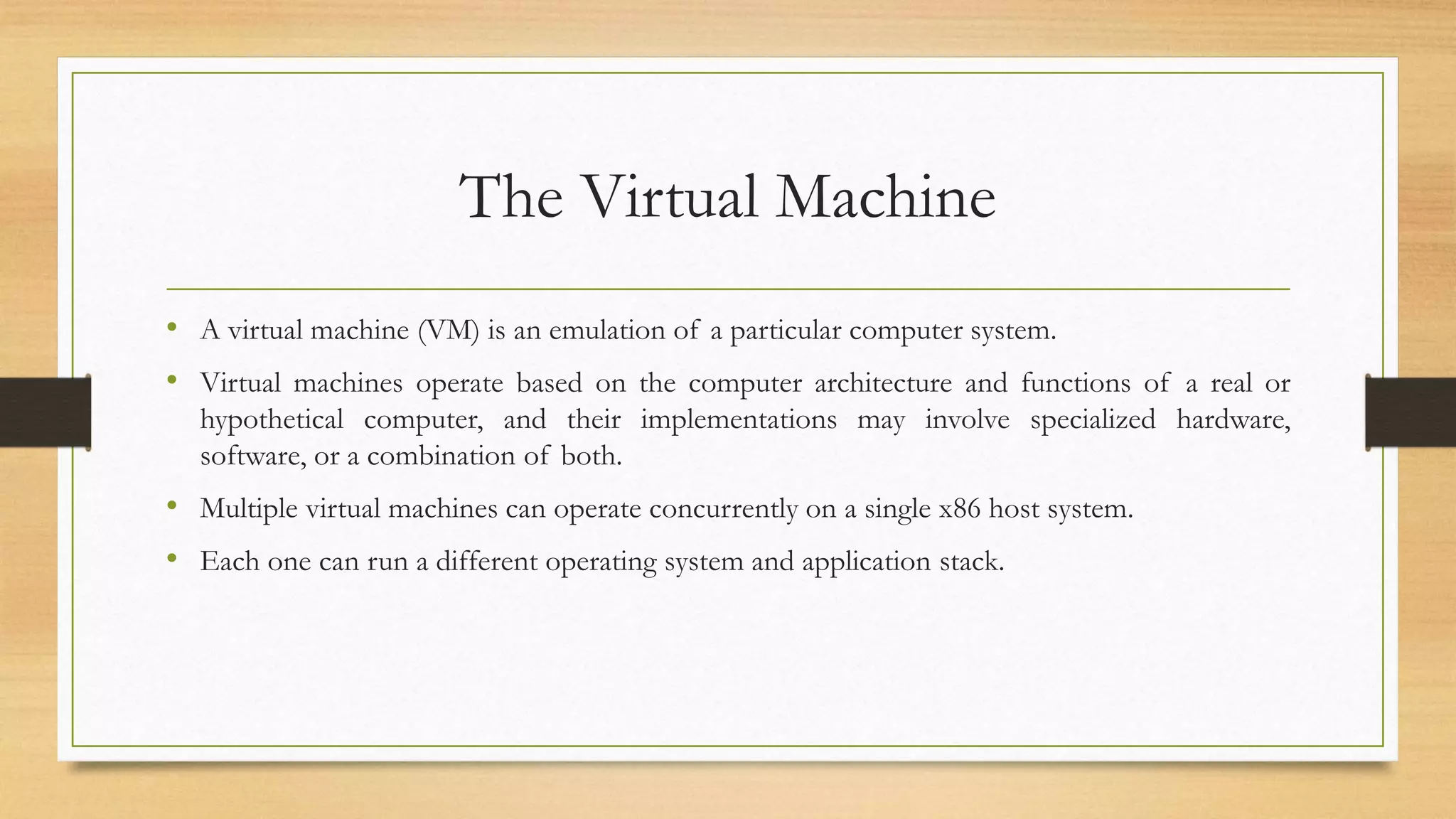 The Virtual Machine
• A virtual machine (VM) is an emulation of a particular computer system.
• Virtual machines operate based on the computer architecture and functions of a real or
hypothetical computer, and their implementations may involve specialized hardware,
software, or a combination of both.
• Multiple virtual machines can operate concurrently on a single x86 host system.
• Each one can run a different operating system and application stack.
 