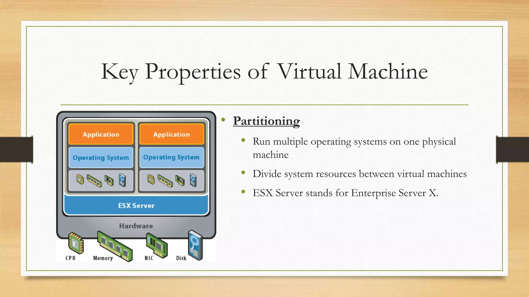Key Properties of Virtual Machine
• Partitioning
 Run multiple operating systems on one physical
machine
 Divide system resources between virtual machines
 ESX Server stands for Enterprise Server X.
 