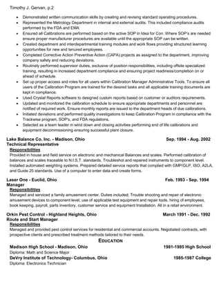 Timothy J. Gervan, p.2
 Demonstrated written communication skills by creating and revising standard operating procedures.
 Represented the Metrology Department in internal and external audits. This included compliance audits
performed by the FDA and EMA
 Ensured all Calibrations are performed based on the active SOP in Idea for Con. Where SOP’s are needed
ensure proper manufacturer procedures are available until the appropriate SOP can be written.
 Created department and interdepartmental training modules and work flows providing structured learning
opportunities for new and tenured employees.
 Completed Corrective Action Preventive Action (CAPA) projects as assigned to the department, improving
company safety and reducing deviations.
 Routinely performed supervisor duties, exclusive of position responsibilities, including offsite specialized
training, resulting in increased department compliance and ensuring project readiness/completion on or
ahead of schedule.
 Set up proper access and roles for all users within Calibration Manager Administrative Tools. To ensure all
users of the Calibration Program are trained for the desired tasks and all applicable training documents are
kept in compliance.
 Used Crystal Reports software to designed custom reports based on customer or auditors requirements.
 Updated and monitored the calibration schedule to ensure appropriate departments and personnel are
notified of required work. Ensure monthly reports are issued to the department heads of due calibrations.
 Initiated deviations and performed quality investigations to keep Calibration Program in compliance with the
Trackwise program, SOP's, and FDA regulations.
 Selected as a team leader in wind down and closing activities performing end of life calibrations and
equipment decommissioning ensuring successful plant closure.
Lake Balance Co. Inc. - Madison, Ohio Sep. 1994 - Aug. 2002
Technical Representative
Responsibilities
Provided in house and field service on electronic and mechanical Balances and scales. Performed calibration of
balances and scales traceable to N.I.S.T. standards. Troubleshot and repaired instruments to component level.
Installed automated weighting systems. Prepared detailed service reports that complied with GMP/GLP, ISO, A2LA,
and Guide 25 standards. Use of a computer to enter data and create forms.
Laser One - Euclid, Ohio Feb. 1993 - Sep. 1994
Manager
Responsibilities
Managed and serviced a family amusement center. Duties included; Trouble shooting and repair of electronic
amusement devices to component level, use of applicable test equipment and repair tools, hiring of employees,
book keeping, payroll, parts inventory, customer service and equipment Installation. All in a retail environment.
Orkin Pest Control - Highland Heights, Ohio March 1991 - Dec. 1992
Route and Start Manager
Responsibilities
Managed and provided pest control services for residential and commercial accounts. Negotiated contracts, with
prospective clients and prescribed treatment methods tailored to their needs.
EDUCATION
Madison High School - Madison, Ohio 1981-1985 High School
Diploma: Math and Science Major
DeVry Institute of Technology- Columbus, Ohio 1985-1987 College
Diploma: Electronics Technician
 