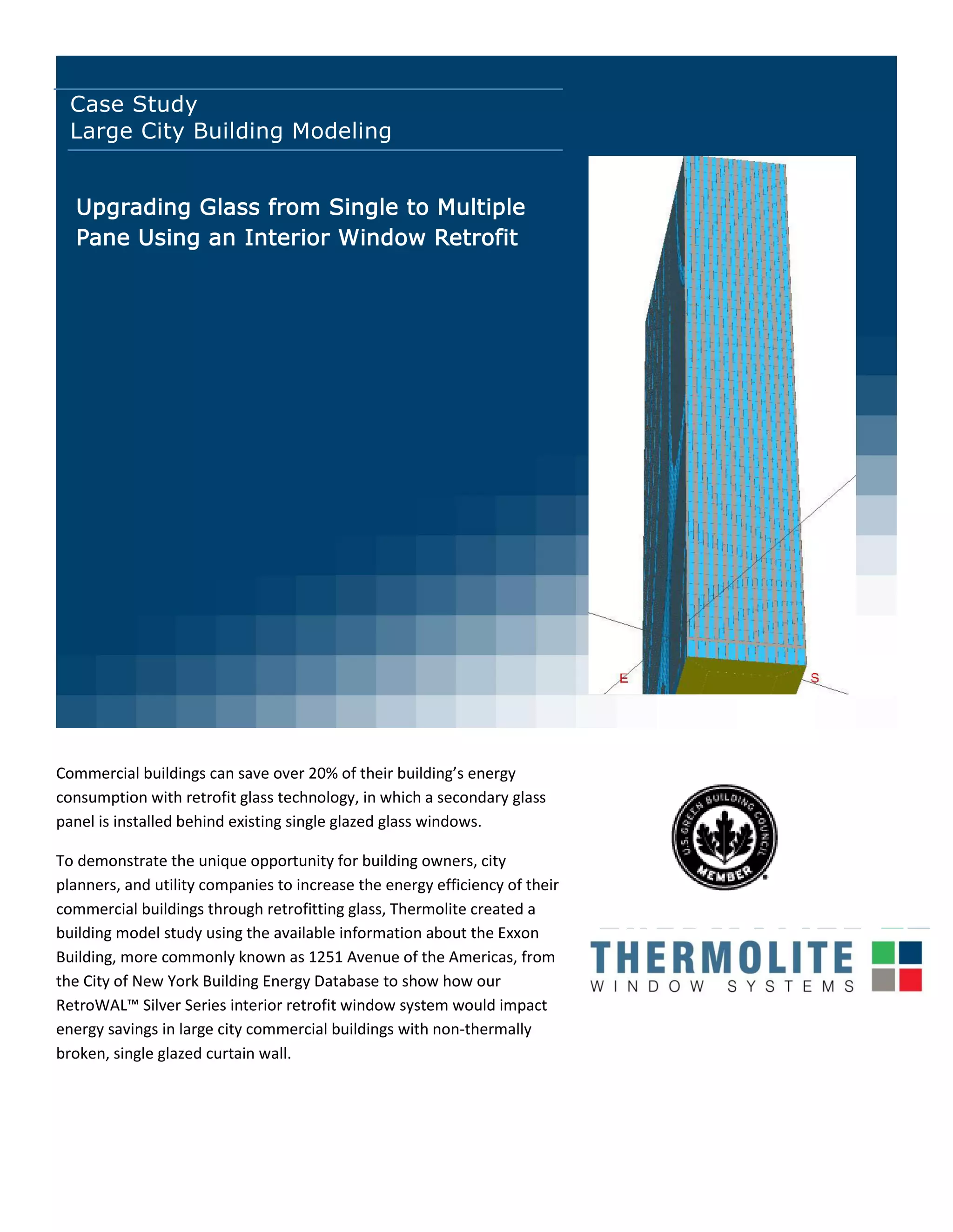 Case Study
Large City Building Modeling
Commercial buildings can save over 20% of their uildi g’s e erg
consumption with retrofit glass technology, in which a secondary glass
panel is installed behind existing single glazed glass windows.
To demonstrate the unique opportunity for building owners, city
planners, and utility companies to increase the energy efficiency of their
commercial buildings through retrofitting glass, Thermolite created a
building model study using the available information about the Exxon
Building, more commonly known as 1251 Avenue of the Americas, from
the City of New York Building Energy Database to show how our
RetroWAL™ Sil er Series i terior retrofit i do s ste ould i pa t
energy savings in large city commercial buildings with non-thermally
broken, single glazed curtain wall.
Upgrading Glass from Single to Multiple
Pane Using an Interior Window Retrofit
 