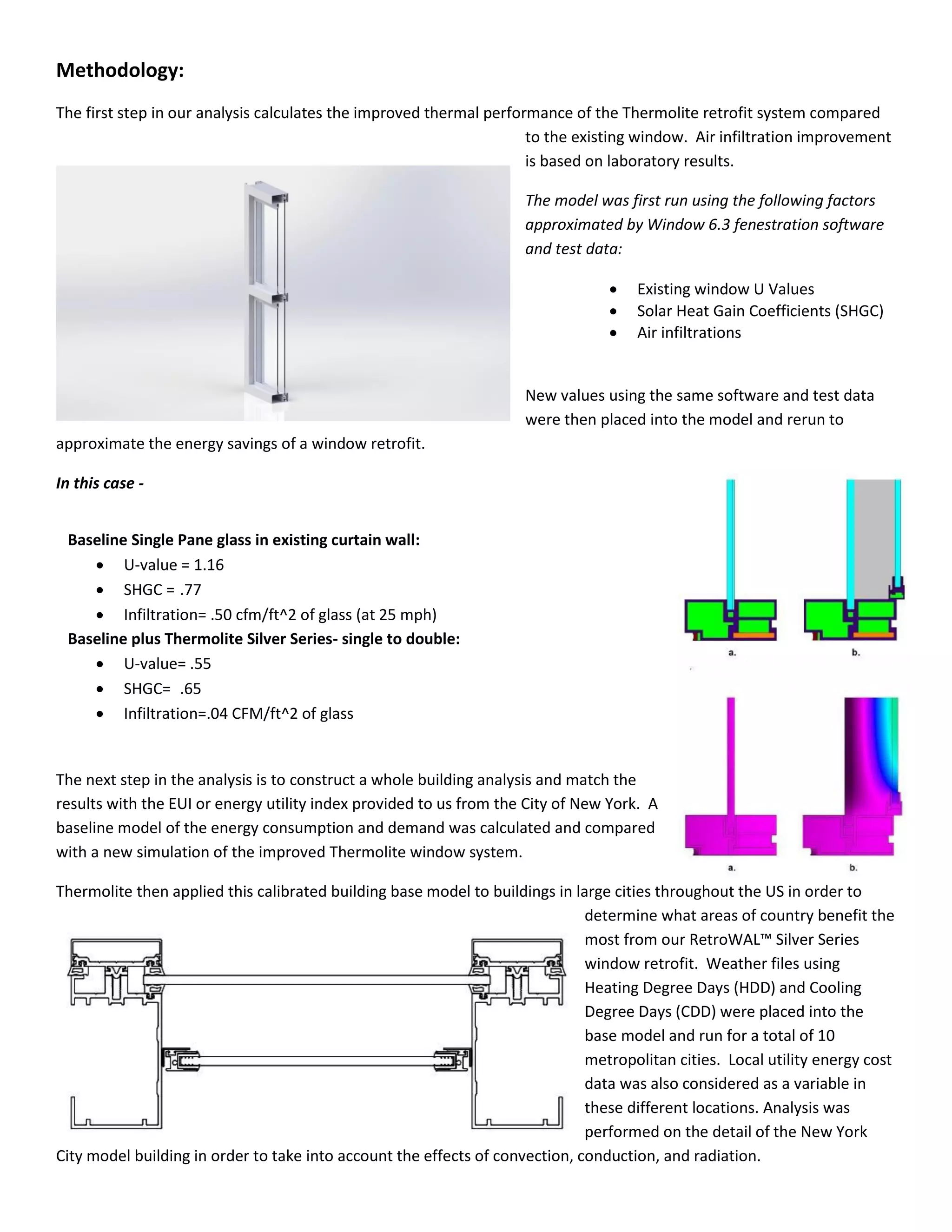 Methodology:
The first step in our analysis calculates the improved thermal performance of the Thermolite retrofit system compared
to the existing window. Air infiltration improvement
is based on laboratory results.
The model was first run using the following factors
approximated by Window 6.3 fenestration software
and test data:
 Existing window U Values
 Solar Heat Gain Coefficients (SHGC)
 Air infiltrations
New values using the same software and test data
were then placed into the model and rerun to
approximate the energy savings of a window retrofit.
In this case -
The next step in the analysis is to construct a whole building analysis and match the
results with the EUI or energy utility index provided to us from the City of New York. A
baseline model of the energy consumption and demand was calculated and compared
with a new simulation of the improved Thermolite window system.
Thermolite then applied this calibrated building base model to buildings in large cities throughout the US in order to
determine what areas of country benefit the
most from our RetroWAL™ Sil er Series
window retrofit. Weather files using
Heating Degree Days (HDD) and Cooling
Degree Days (CDD) were placed into the
base model and run for a total of 10
metropolitan cities. Local utility energy cost
data was also considered as a variable in
these different locations. Analysis was
performed on the detail of the New York
City model building in order to take into account the effects of convection, conduction, and radiation.
Baseline Single Pane glass in existing curtain wall:
 U-value = 1.16
 SHGC = .77
 Infiltration= .50 cfm/ft^2 of glass (at 25 mph)
Baseline plus Thermolite Silver Series- single to double:
 U-value= .55
 SHGC= .65
 Infiltration=.04 CFM/ft^2 of glass
 