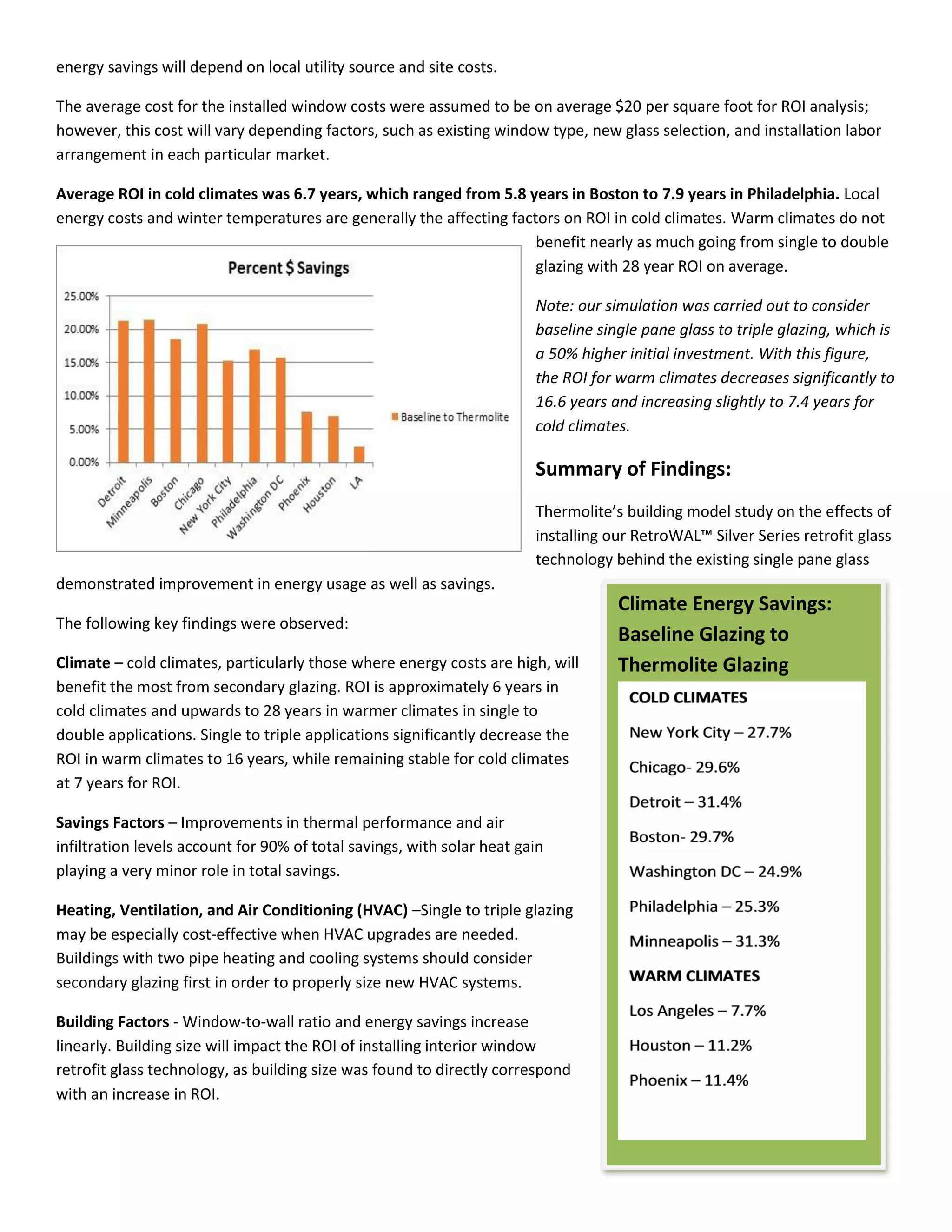 energy savings will depend on local utility source and site costs.
The average cost for the installed window costs were assumed to be on average $20 per square foot for ROI analysis;
however, this cost will vary depending factors, such as existing window type, new glass selection, and installation labor
arrangement in each particular market.
Average ROI in cold climates was 6.7 years, which ranged from 5.8 years in Boston to 7.9 years in Philadelphia. Local
energy costs and winter temperatures are generally the affecting factors on ROI in cold climates. Warm climates do not
benefit nearly as much going from single to double
glazing with 28 year ROI on average.
Note: our simulation was carried out to consider
baseline single pane glass to triple glazing, which is
a 50% higher initial investment. With this figure,
the ROI for warm climates decreases significantly to
16.6 years and increasing slightly to 7.4 years for
cold climates.
Summary of Findings:
Ther olite’s uildi g odel stud o the effe ts of
installing our RetroWAL™ Sil er Series retrofit glass
technology behind the existing single pane glass
demonstrated improvement in energy usage as well as savings.
The following key findings were observed:
Climate – cold climates, particularly those where energy costs are high, will
benefit the most from secondary glazing. ROI is approximately 6 years in
cold climates and upwards to 28 years in warmer climates in single to
double applications. Single to triple applications significantly decrease the
ROI in warm climates to 16 years, while remaining stable for cold climates
at 7 years for ROI.
Savings Factors – Improvements in thermal performance and air
infiltration levels account for 90% of total savings, with solar heat gain
playing a very minor role in total savings.
Heating, Ventilation, and Air Conditioning (HVAC) –Single to triple glazing
may be especially cost-effective when HVAC upgrades are needed.
Buildings with two pipe heating and cooling systems should consider
secondary glazing first in order to properly size new HVAC systems.
Building Factors - Window-to-wall ratio and energy savings increase
linearly. Building size will impact the ROI of installing interior window
retrofit glass technology, as building size was found to directly correspond
with an increase in ROI.
Climate Energy Savings:
Baseline Glazing to
Thermolite Glazing
 