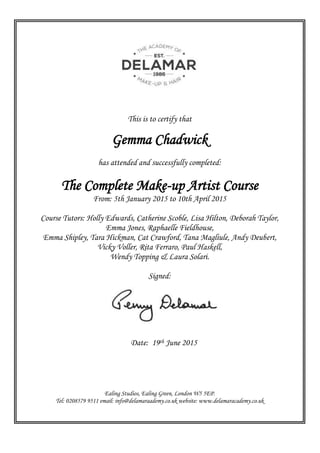 This is to certify that
Gemma Chadwick
has attended and successfully completed:
The Complete Make-up Artist Course
From: 5th January 2015 to 10th April 2015
Course Tutors: Holly Edwards, Catherine Scoble, Lisa Hilton, Deborah Taylor,
Emma Jones, Raphaelle Fieldhouse,
Emma Shipley, Tara Hickman, Cat Crawford, Tana Magliule, Andy Deubert,
Vicky Voller, Rita Ferraro, Paul Haskell,
Wendy Topping & Laura Solari.
Signed:
Date: 19th June 2015
Ealing Studios, Ealing Green, London W5 5EP.
Tel: 0208579 9511 email: info@delamaraademy.co.uk website: www.delamaracademy.co.uk
 