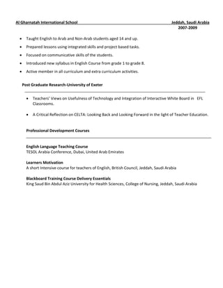 Al Gharnatah International School Jeddah, Saudi Arabia
2007-2009
 Taught English to Arab and Non-Arab students aged 14 and up.
 Prepared lessons using integrated skills and project based tasks.
 Focused on communicative skills of the students.
 Introduced new syllabus in English Course from grade 1 to grade 8.
 Active member in all curriculum and extra curriculum activities.
Post Graduate Research-University of Exeter
___________________________________________________________________________________
 Teachers’ Views on Usefulness of Technology and Integration of Interactive White Board in EFL
Classrooms.
 A Critical Reflection on CELTA: Looking Back and Looking Forward in the light of Teacher Education.
Professional Development Courses
_____________________________________________________________________________________
English Language Teaching Course
TESOL Arabia Conference, Dubai, United Arab Emirates
Learners Motivation
A short Intensive course for teachers of English, British Council, Jeddah, Saudi Arabia
Blackboard Training Course Delivery Essentials
King Saud Bin Abdul Aziz University for Health Sciences, College of Nursing, Jeddah, Saudi Arabia
 