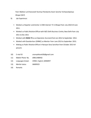 from Makhan Lal Chaturvedi Rastriya Patrakarita Avam Sanchar Vishwavidyalaya
Bhopal (M.P)
9) Job Experience:
• Worked as Reporter and Anchor in EMS Internet TV in Bhopal from July 2010 till June
2011.
• Worked as Public Relation Officer with M/S Delhi Business Centre, New Delhi from July
2011 to Dec 2011
• Worked with INDIA TV as an Operation Assistant from Jan 2012 to September 2012.
• Worked with Doordarshan (EMMC) as Monitor from June 2013 to September 2013.
• Woking as Public Relation Officer in Narayan Seva Sansthan from October 2013 till
present.
10) E-mail ID :ananyakhare636@gmail.com
11) Mobile Phone No. :09811488442
12) Languages known :HINDI, English, SANSKRIT
13) Marital status :MARRIED
14) Remarks
 