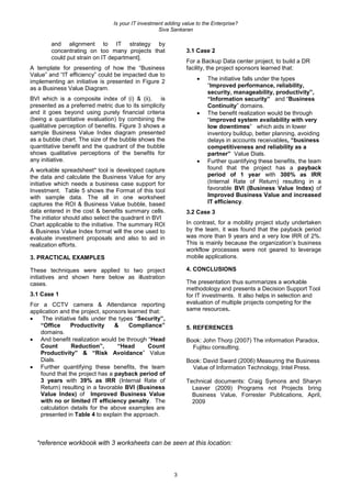 Is your IT investment adding value to the Enterprise?
Siva Sankaran
3
and alignment to IT strategy by
concentrating on too many projects that
could put strain on IT department].
A template for presenting of how the “Business
Value” and “IT efficiency” could be impacted due to
implementing an initiative is presented in Figure 2
as a Business Value Diagram.
BVI which is a composite index of (i) & (ii), is
presented as a preferred metric due to its simplicity
and it goes beyond using purely financial criteria
(being a quantitative evaluation) by combining the
qualitative perception of benefits. Figure 3 shows a
sample Business Value Index diagram presented
as a bubble chart. The size of the bubble shows the
quantitative benefit and the quadrant of the bubble
shows qualitative perceptions of the benefits for
any initiative.
A workable spreadsheet* tool is developed capture
the data and calculate the Business Value for any
initiative which needs a business case support for
Investment. Table 5 shows the Format of this tool
with sample data. The all in one worksheet
captures the ROI & Business Value bubble, based
data entered in the cost & benefits summary cells.
The initiator should also select the quadrant in BVI
Chart applicable to the initiative. The summary ROI
& Business Value Index format will the one used to
evaluate investment proposals and also to aid in
realization efforts.
3. PRACTICAL EXAMPLES
These techniques were applied to two project
initiatives and shown here below as illustration
cases.
3.1 Case 1
For a CCTV camera & Attendance reporting
application and the project, sponsors learned that:
 The initiative falls under the types “Security”,
“Office Productivity & Compliance”
domains.
 And benefit realization would be through “Head
Count Reduction”, “Head Count
Productivity” & “Risk Avoidance” Value
Dials.
 Further quantifying these benefits, the team
found that the project has a payback period of
3 years with 39% as IRR (Internal Rate of
Return) resulting in a favorable BVI (Business
Value Index) of Improved Business Value
with no or limited IT efficiency penalty. The
calculation details for the above examples are
presented in Table 4 to explain the approach.
3.1 Case 2
For a Backup Data center project, to build a DR
facility, the project sponsors learned that:
 The initiative falls under the types
“Improved performance, reliability,
security, manageability, productivity”,
“Information security” and “Business
Continuity” domains.
 The benefit realization would be through
“improved system availability with very
low downtimes” which aids in lower
inventory buildup, better planning, avoiding
delays in accounts receivables, “business
competitiveness and reliability as a
partner” Value Dials.
 Further quantifying these benefits, the team
found that the project has a payback
period of 1 year with 300% as IRR
(Internal Rate of Return) resulting in a
favorable BVI (Business Value Index) of
Improved Business Value and increased
IT efficiency.
3.2 Case 3
In contrast, for a mobility project study undertaken
by the team, it was found that the payback period
was more than 9 years and a very low IRR of 2%.
This is mainly because the organization’s business
workflow processes were not geared to leverage
mobile applications.
4. CONCLUSIONS
The presentation thus summarizes a workable
methodology and presents a Decision Support Tool
for IT investments. It also helps in selection and
evaluation of multiple projects competing for the
same resources.
5. REFERENCES
Book: John Thorp (2007) The information Paradox,
Fujitsu consulting.
Book: David Sward (2006) Measuring the Business
Value of Information Technology, Intel Press.
Technical documents: Craig Symons and Sharyn
Leaver (2009) Programs not Projects bring
Business Value, Forrester Publications, April,
2009
*reference workbook with 3 worksheets can be seen at this location:
 