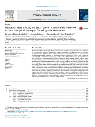 Pharmacological Research 97 (2015) 104–121
Contents lists available at ScienceDirect
Pharmacological Research
journal homepage: www.elsevier.com/locate/yphrs
Review
MicroRNA-based therapy and breast cancer: A comprehensive review
of novel therapeutic strategies from diagnosis to treatment
Parham Jabbarzadeh Kabolia,b,∗
, Asmah Rahmatb,∗∗
, Patimah Ismaila
, King-Hwa Lingc,d
a
Department of Biomedical Science, Faculty of Medicine and Health Sciences, Universiti Putra Malaysia, UPM Serdang, Selangor 43400, Malaysia
b
Department of Nutrition and Dietetics, Faculty of Medicine and Health Sciences, Universiti Putra Malaysia, UPM Serdang, Selangor 43400, Malaysia
c
Department of Obstetrics and Gynecology, Faculty of Medicine and Health Sciences, Universiti Putra Malaysia, UPM Serdang, Selangor 43400, Malaysia
d
Genetics and Regenerative Medicine Research Centre, Faculty of Medicine and Health Sciences, Universiti Putra Malaysia, UPM Serdang, Selangor 43400,
Malaysia
a r t i c l e i n f o
Article history:
Received 10 February 2015
Received in revised form 15 April 2015
Accepted 26 April 2015
Available online 7 May 2015
Keywords:
miRNA
Apoptosis
Oncogene
Tumor suppressor
Drug resistance
Breast cancer
Therapy
a b s t r a c t
MicroRNAs (miRNA) are 21–23 nucleotide molecules not translated into proteins that bind and target
the 3 untranslated regions of mRNA. These characteristics make them a possible tool for inhibiting
protein translation. Different cellular pathways involved in cancer development, such as cellular pro-
liferation, apoptosis, and migration, are regulated by miRNAs. The objective of this review is to discuss
various miRNAs involved in breast cancer in detail as well as different therapeutic strategies from the
clinic to industry. A comprehensive discussion is provided on various miRNAs involved in breast cancer
development, progression, and metastasis as well as the roles, targets, and related therapeutic strategies
of different miRNAs associated with breast cancer. miRNAs known to be clinically useful for the diag-
nosis and prognosis of breast cancer are also discussed. Different strategies and challenges, including
nucleic acid-based (miRNA mimics, antagomiRs, and miRNA sponges) and drug-based (drug resistance,
drugs/miRNA interaction, nanodelivery, and sensing systems) approaches to suppress speciﬁc oncogenes
and/or activate target tumor suppressors are discussed. In contrast to other articles written on the same
topic, this review focuses on the therapeutic and clinical value of miRNAs as well as their corresponding
targets in order to explore how these strategies can overcome breast cancer, which is the second most
frequent type of cancer worldwide. This review focuses on promising and validated miRNAs involved
in breast cancer. In particular, two miRNAs, miR-21 and miR-34, are discussed as the most promising
targets for RNA-based therapy in non-invasive and invasive breast cancer, respectively. Finally, relevant
and commercialized therapeutic strategies are highlighted.
© 2015 Elsevier Ltd. All rights reserved.
Contents
1. Introduction . . . . . . . . . . . . . . . . . . . . . . . . . . . . . . . . . . . . . . . . . . . . . . . . . . . . . . . . . . . . . . . . . . . . . . . . . . . . . . . . . . . . . . . . . . . . . . . . . . . . . . . . . . . . . . . . . . . . . . . . . . . . . . . . . . . . . . . . . 105
2. Breast cancer-linked miRNAs . . . . . . . . . . . . . . . . . . . . . . . . . . . . . . . . . . . . . . . . . . . . . . . . . . . . . . . . . . . . . . . . . . . . . . . . . . . . . . . . . . . . . . . . . . . . . . . . . . . . . . . . . . . . . . . . . . . . . . . 106
2.1. Oncogenic miRNAs (OncomiRs) . . . . . . . . . . . . . . . . . . . . . . . . . . . . . . . . . . . . . . . . . . . . . . . . . . . . . . . . . . . . . . . . . . . . . . . . . . . . . . . . . . . . . . . . . . . . . . . . . . . . . . . . . . . . . 106
2.1.1. Cell motility and metastasis . . . . . . . . . . . . . . . . . . . . . . . . . . . . . . . . . . . . . . . . . . . . . . . . . . . . . . . . . . . . . . . . . . . . . . . . . . . . . . . . . . . . . . . . . . . . . . . . . . . . . . . 106
2.1.2. Cellular proliferation. . . . . . . . . . . . . . . . . . . . . . . . . . . . . . . . . . . . . . . . . . . . . . . . . . . . . . . . . . . . . . . . . . . . . . . . . . . . . . . . . . . . . . . . . . . . . . . . . . . . . . . . . . . . . . . 108
2.2. Tumor suppressor miRNAs (tsmiRs) . . . . . . . . . . . . . . . . . . . . . . . . . . . . . . . . . . . . . . . . . . . . . . . . . . . . . . . . . . . . . . . . . . . . . . . . . . . . . . . . . . . . . . . . . . . . . . . . . . . . . . . . 110
2.2.1. Anti-metastatic tsmiRs . . . . . . . . . . . . . . . . . . . . . . . . . . . . . . . . . . . . . . . . . . . . . . . . . . . . . . . . . . . . . . . . . . . . . . . . . . . . . . . . . . . . . . . . . . . . . . . . . . . . . . . . . . . . 110
2.2.2. Anti-proliferative tsmiRs . . . . . . . . . . . . . . . . . . . . . . . . . . . . . . . . . . . . . . . . . . . . . . . . . . . . . . . . . . . . . . . . . . . . . . . . . . . . . . . . . . . . . . . . . . . . . . . . . . . . . . . . . . 110
2.2.3. Pro-apoptotic tsmiRs . . . . . . . . . . . . . . . . . . . . . . . . . . . . . . . . . . . . . . . . . . . . . . . . . . . . . . . . . . . . . . . . . . . . . . . . . . . . . . . . . . . . . . . . . . . . . . . . . . . . . . . . . . . . . . 111
∗ Corresponding author at: Department of Nutrition and Dietetics, Faculty of Medicine and Health Sciences, Universiti Putra Malaysia, UPM Serdang, Selangor 43400,
Malaysia. Tel.: +60 1123749520.
∗∗ Corresponding author. Tel.: +60 173972310.
E-mail addresses: pjabbarzadeh@gmail.com (P.J. Kaboli), asmah@upm.edu.my (A. Rahmat), patimah@upm.edu.my (P. Ismail), lkh@upm.edu.my,
michael.khling@yahoo.com (K.-H. Ling).
http://dx.doi.org/10.1016/j.phrs.2015.04.015
1043-6618/© 2015 Elsevier Ltd. All rights reserved.
 