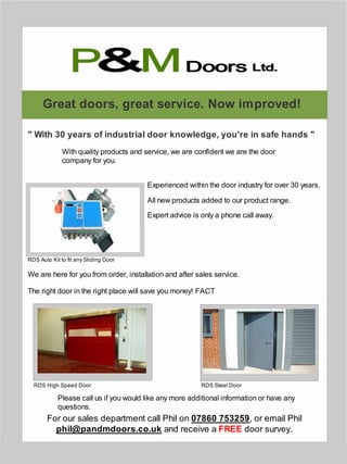 Great doors, great service. Now improved!
" With 30 years of industrial door knowledge, you're in safe hands "
Experienced within the door industry for over 30 years.
All new products added to our product range.
We are here for you from order, installation and after sales service.
The right door in the right place will save you money! FACT
Expert advice is only a phone call away.
Please call us if you would like any more additional information or have any
questions.
For our sales department call Phil on 07860 753259, or email Phil
phil@pandmdoors.co.uk and receive a FREE door survey.
With quality products and service, we are confident we are the door
company for you.
RDS Auto Kit to fit any Sliding Door
RDS High Speed Door RDS Steel Door
P M& Ltd.Doors
 