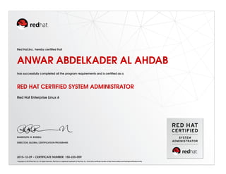 Red Hat,Inc. hereby certiﬁes that
ANWAR ABDELKADER AL AHDAB
has successfully completed all the program requirements and is certiﬁed as a
RED HAT CERTIFIED SYSTEM ADMINISTRATOR
Red Hat Enterprise Linux 6
RANDOLPH. R. RUSSELL
DIRECTOR, GLOBAL CERTIFICATION PROGRAMS
2015-12-29 - CERTIFICATE NUMBER: 150-235-059
Copyright (c) 2010 Red Hat, Inc. All rights reserved. Red Hat is a registered trademark of Red Hat, Inc. Verify this certiﬁcate number at http://www.redhat.com/training/certiﬁcation/verify
 