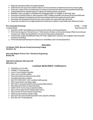 Diligently maintained safetyand qualitystandards
Implemented root cause and corrective actionsto remove production constraintsand improve productquality.
Enforced a culture of lean manufacturing and continuous improvementwhile providing operational leadership.
Collaborated with the engineering team to adjustand modifyproduction equipment.
Identified risks to program schedules and developed plans to mitigate or eliminate them.
Optimized scheduling based on deep expertise ofNDT facilitiescapacities and personnel technical skill levels.
Coached employees in developing and achieving individual performance goalsand growth paths.
Developed and maintained strong and clear communication and rapportwith plant personnel.
Organized, prioritized and managed departmentmaintenance projects to keep facility safe, efficient and clean.
Environmental Technician 10/1984 －11/1994
Lockheed Martin East Windsor,NJ
Operated all NDT test facilities per processspec documents,and test proceedures.
Performed all aspects(ThermalVacuum, Thermalcycle, Vibration,and Acoustic testing) offlight and proto/qual
hardware per military test specifications and commercialprocess specifications.
Tested power supplyand distribution boxes,RF boxes,digital boxes, antennas, and navigation boxesalong with
full Spacecraft testing.
Performed electrical/mechanical maintenance on all facilities used in the testdepartment.
Education
Certificate- HVAC: Mercer County Community College
Hamilton, NJ
Associate Degree: Pennco Tech - Electronic Engineering
Bristol,PA
High School Diploma:Allentown HS
Allentown, NJ
Lockheed Martin/OSHA Certifications
CPR/AED and First AID.
HAZMAT First Responder.
Level 3 Crane Director/ Operator.
Clean room and ESD certified.
Presentlyhold Secret Clearance from DOD.
Classified Information Systems.
SSC PIT OPER CERT- DOT certified forkliftoperator.
SSC Fall protection and ladder safety.
SSC PALD- personal aerial lift device requiring fall protection.
SSC Material & Flight hardware Handling.
OSHA LOTO- lockout/ tag out electrical safety.
SSC confined space entry/ confined space rescue.
SSC Ordinance Visual controls & awareness.
OSHA Compressed gas cylinder safety.
SSC DOT-Security-In-depth/General/Function Specificcertificate.
SSC DELVAL Fire Extinguisher.
 