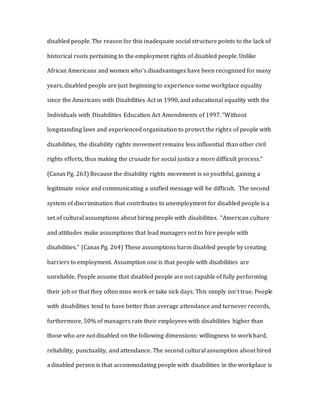 disabled people. The reason for this inadequate social structure points to the lack of
historical roots pertaining to the employment rights of disabled people. Unlike
African Americans and women who’s disadvantages have been recognized for many
years, disabled people are just beginning to experience some workplace equality
since the Americans with Disabilities Act in 1990, and educational equality with the
Individuals with Disabilities Education Act Amendments of 1997. “Without
longstanding laws and experienced organization to protect the rights of people with
disabilities, the disability rights movement remains less influential than other civil
rights efforts, thus making the crusade for social justice a more difficult process.”
(Canas Pg. 263) Because the disability rights movement is so youthful, gaining a
legitimate voice and communicating a unified message will be difficult. The second
system of discrimination that contributes to unemployment for disabled people is a
set of cultural assumptions about hiring people with disabilities. “American culture
and attitudes make assumptions that lead managers not to hire people with
disabilities.” (Canas Pg. 264) These assumptions harm disabled people by creating
barriers to employment. Assumption one is that people with disabilities are
unreliable. People assume that disabled people are not capable of fully performing
their job or that they often miss work or take sick days. This simply isn’t true. People
with disabilities tend to have better than average attendance and turnover records,
furthermore, 50% of managers rate their employees with disabilities higher than
those who are not disabled on the following dimensions: willingness to work hard,
reliability, punctuality, and attendance. The second cultural assumption about hired
a disabled person is that accommodating people with disabilities in the workplace is
 