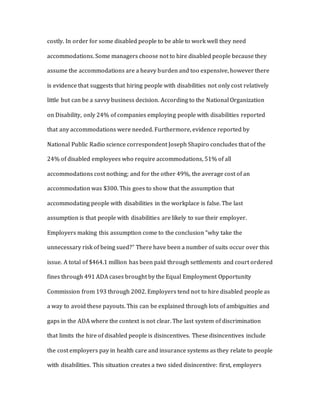 costly. In order for some disabled people to be able to work well they need
accommodations. Some managers choose not to hire disabled people because they
assume the accommodations are a heavy burden and too expensive, however there
is evidence that suggests that hiring people with disabilities not only cost relatively
little but can be a savvy business decision. According to the National Organization
on Disability, only 24% of companies employing people with disabilities reported
that any accommodations were needed. Furthermore, evidence reported by
National Public Radio science correspondent Joseph Shapiro concludes that of the
24% of disabled employees who require accommodations, 51% of all
accommodations cost nothing; and for the other 49%, the average cost of an
accommodation was $300. This goes to show that the assumption that
accommodating people with disabilities in the workplace is false. The last
assumption is that people with disabilities are likely to sue their employer.
Employers making this assumption come to the conclusion “why take the
unnecessary risk of being sued?” There have been a number of suits occur over this
issue. A total of $464.1 million has been paid through settlements and court ordered
fines through 491 ADA cases brought by the Equal Employment Opportunity
Commission from 193 through 2002. Employers tend not to hire disabled people as
a way to avoid these payouts. This can be explained through lots of ambiguities and
gaps in the ADA where the context is not clear. The last system of discrimination
that limits the hire of disabled people is disincentives. These disincentives include
the cost employers pay in health care and insurance systems as they relate to people
with disabilities. This situation creates a two sided disincentive: first, employers
 
