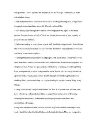 was passed 51 years ago and the movement has made leaps and bounds, it is still
often talked about.
2. What are the various provisions of the three most significant pieces of legislation
for people with disabilities: the ADA, ADAAA, and the IDEA.
These three pieces of legislation are all aimed to protect the rights of disabled
people. The provisions of each of these are simply constructed to give equality to
people who are disabled.
3. What can society in general and people with disabilities in particular do to change
the cultural assumptions that cast people with disabilities as unreliable, expensive,
and likely to sue their employer.
To change the cultural assumptions of peoples with disabilities, society and people
with disabilities need to communicate and make known that these assumptions are
simply not true. People are ignorant and will believe something even though they
have no experience or incite to a particular issue. That is the care here. People are
ignorant and don’t understand that disabled people are not thoughtless bodies
walking about, but instead they are regular intelligent people capable doing many
things.
4. Why haven’t other companies followed the lead of organizations, like IBM, that
have effectively embraced disabilities as a significant component of diversity,
viewing the recruitment and the retention of people with disabilities as a
competitive advantage.
Companies haven’t followed the lead of these organizations because they do not
understand the value that disabled people bring to the table. Most are companies
 
