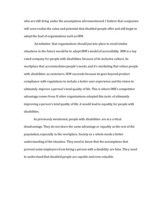 who are still living under the assumptions aforementioned. I believe that companies
will soon realize the value and potential that disabled people offer and will begin to
adopt the lead of organizations such as IBM.
An initiative that organizations should put into place to avoid similar
situations in the future would be to adopt IBM’s model of accessibility. IBM is a top
rated company for people with disabilities because of its inclusive culture, its
workplace that accommodates people’s needs, and it’s marketing that values people
with disabilities as customers. IBM succeeds because its goes beyond product
compliance with regulations to include a better user experience and the vision to
ultimately improve a person’s total quality of life. This is where IMB’s competitive
advantage comes from. If other organizations adopted this tactic of ultimately
improving a person’s total quality of life, it would lead to equality for people with
disabilities.
As previously mentioned, people with disabilities are at a critical
disadvantage. They do not share the same advantage or equality as the rest of the
population, especially in the workplace. Society as a whole needs a better
understanding of the situation. They need to know that the assumptions that
prevent some employers from hiring a person with a disability are false. They need
to understand that disabled people are capable and even valuable.
 