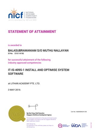 STATEMENT OF ATTAINMENT
ID No:
IT-IS-409S-1 INSTALL AND OPTIMISE SYSTEM
SOFTWARE
for successful attainment of the following
industry approved competencies
S1611419G
at LITHAN ACADEMY PTE. LTD.
is awarded to
3 MAY 2016
BALASUBRAMANIAM S/O MUTHU NALLAYAN
SOA-IT-001
160000000241255
www.wda.gov.sg
Cert No.
The training and assessment of the abovementioned student
are accredited in accordance with the Singapore Workforce
Skills Qualification System
Singapore Workforce Development Agency
Ng Cher Pong, Chief Executive
For verification of this certificate, please visit https://e-
cert.wda.gov.sg
 