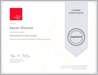 EDUCA
T
ION FOR EVE
R
YONE
CO
U
R
S
E
C E R T I F
I
C
A
TE
COURSE
CERTIFICATE
08/09/2016
Aaron Cloutier
Developing Your Musicianship
an online non-credit course authorized by Berklee and offered through Coursera
has successfully completed
Professor George W. Russell, Jr.
Harmony and Piano Departments
Berklee College of Music
Verify at coursera.org/verify/CJKELCZRD7MY
Coursera has confirmed the identity of this individual and
their participation in the course.
 