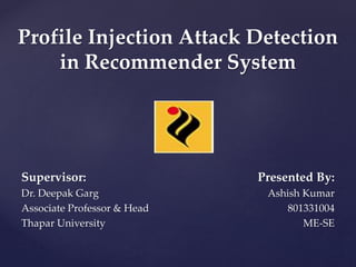 Profile Injection Attack Detection
in Recommender System
Supervisor:
Dr. Deepak Garg
Associate Professor & Head
Thapar University
Presented By:
Ashish Kumar
801331004
ME-SE
 
