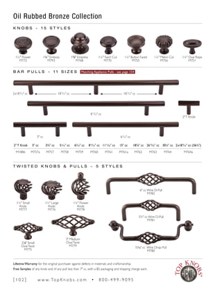 Oil Rubbed Bronze Collection
K N O B S ~ 1 5 S T Y L E S
1¼" Flower
M772
1¼" Emboss
M793
13
∕8" Empress
M768
1¼" Swirl Cut
M770
1¼" Button Faced
M755
1¼" Melon Cut
M756
1¼" Oval Rope
M751
21
∕8" Small
OvalTwist
M775
3" Medium
OvalTwist
M779
1¼" Small
Knob
M777
1½" Large
Knob
M776
1¼" Flower
Knob
M778
B A R P U L L S ~ 1 1 S I Z E S Matching Appliance Pulls - see page 154
T W I S T E D K N O B S & P U L L S ~ 5 S T Y L E S
6" cc Wire D-Pull
M782
3¾" cc Wire D-Pull
M781
51
∕16" cc Wire Drop Pull
M780
813
∕16" cc
65
∕16" cc
2"T Knob
3" cc
2" T Knob 3" cc 3¾" cc 51
∕16" cc 65
∕16" cc 813
∕16" cc 1111
∕32" cc 15" cc 187
∕8" cc 2615
∕32" cc 30¼" cc 2x189
∕16" cc (36¾")
M1886 M757a M757 M758 M759 M760 M761 M761a M762 M763 M764 M764a
18 9
∕16" cc 18 9
∕16" cc2x189
∕16" cc
[ 1 0 2 ] w w w. To p K n o b s . c o m • 8 0 0 - 4 9 9 - 9 0 9 5
Lifetime Warranty for the original purchaser against defects in materials and craftsmanship.
Free Samples of any knob and of any pull less than 7" cc, with a $5 packaging and shipping charge each.
 