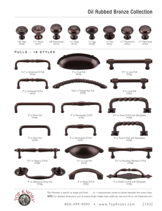 Oil Rubbed Bronze Collection
11
∕8" Step
M769
11
∕8" Normandy
M773
1¼" Ring
M774
1¼" Egg
M750
1¼" Flat-Faced
M754
P U L L S ~ 1 8 S T Y L E S
1¼" Mushroom
M753
1¼" Ray
M752
1¼" Ascot
M771
4" cc Normandy D-Pull
M792
3¾" ccTwist D-Pull with Backplates
M784
4" cc Wire Pull
M748
3" cc Normandy D-Pull
M791
3" ccTwist D-Pull with Backplates
M783
3" cc Wire Pull
M749
3" cc Cup Pull
M744
3½" cc Somerset D-Pull
M746
3¾" cc Lace Pull
M766
3" cc Avalon D-Pull with Backplate
M785
4" cc Allenhurst Drop Pull
M786
3" cc Rope D-Pull
M787
2½" cc Cup Pull
M745
3¾" cc Nouveau Bamboo D-Pull
M788
3¾" cc Asbury D-Pull
M789
3" cc Somerset D-Pull
M747
3" cc Lace Pull
M767
51
∕16" ccTwisted Bar Pull
M790
Part Number is specific to shape and finish. cc = measurement center-to-center between the screw holes.
NOTE: For detailed dimensions such as overall length, height, base width, etc. see price list or visitTopKnobs.com.
8 0 0 - 4 9 9 - 9 0 9 5 • w w w. To p K n o b s . c o m [ 1 0 3 ]
 