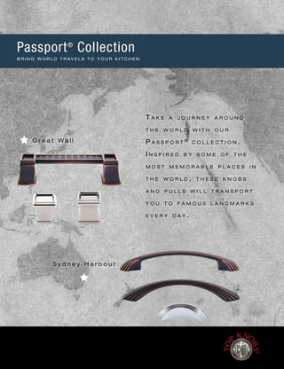 G r e a t W a l l
S y d n e y H a r b o u r
Passport®
Collection
B R I N G W O R L D T R A V E L S T O Y O U R K I T C H E N
T a k e a j o u r n e y a r o u n d
t h e w o r l d w i t h o u r
P a s s p o r t ®
c o l l e c t i o n .
I n s p i r e d b y s o m e o f t h e
m o s t m e m o r a b l e p l a c e s i n
t h e w o r l d , t h e s e k n o b s
a n d p u l l s w i l l t r a n s p o r t
y o u t o f a m o u s l a n d m a r k s
e v e r y d a y .
[ 1 0 4 ] w w w. To p K n o b s . c o m • 8 0 0 - 4 9 9 - 9 0 9 5
Lifetime Warranty for the original purchaser against defects in materials and craftsmanship.
Free Samples of any knob and of any pull less than 7" cc, with a $5 packaging and shipping charge each.
 