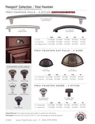 T R E V I F O U N T A I N P U L L S ~ 3 S T Y L E S Matching Appliance Pulls - see page 152
GBZ PAR PN PTA TB
5” cc Pull TK176GBZ TK176PAR TK176PN TK176PTA TK176TB
5” cc Crest Pull TK175GBZ TK175PAR TK175PN TK175PTA TK175TB
12” cc Appliance Pull TK177GBZ TK177PAR TK177PN TK177PTA TK177TB
T R E V I F O U N T A I N K N O B S ~ 2 S T Y L E S
GBZ PAR PN PTA TB
15
∕16” Round Knob TK173GBZ TK173PAR TK173PN TK173PTA TK173TB
1¼” Square Knob TK174GBZ TK174PAR TK174PN TK174PTA TK174TB
GBZ PAR PN PTA TB
1½” cc Cup Pull TK171GBZ TK171PAR TK171PN TK171PTA TK171TB
2½” cc Cup Pull TK172GBZ TK172PAR TK172PN TK172PTA TK172TB
15
∕16” Round Knob
Pewter Antique
1¼” Square Knob
Patina Rouge
T R E V I F O U N T A I N C U P P U L L S ~ 2 S I Z E S
2½” cc
German Bronze
12” cc Appliance Pull
Pewter Antique
5” cc Crest Pull
Tuscan Bronze
5” cc Pull
Polished Nickel
1½” cc
Patina Rouge
F I N I S H E S A V A I L A B L E
GBZ
German Bronze
PAR
Patina Rouge
PN
Polished Nickel
PTA
Pewter Antique
TB
Tuscan Bronze
TK172PTA & TK176PTA in
Pewter Antique
Passport®
Collection - Trevi Fountain
	 US Patents D680,411; D679,980; D680,405; D679,567
[ 1 0 6 ] w w w. To p K n o b s . c o m • 8 0 0 - 4 9 9 - 9 0 9 5
Lifetime Warranty for the original purchaser against defects in materials and craftsmanship.
Free Samples of any knob and of any pull less than 7" cc, with a $5 packaging and shipping charge each.
 