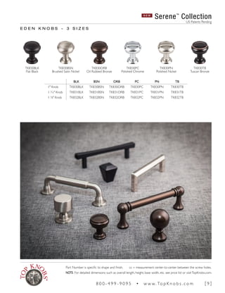 BLK BSN ORB PC PN TB
1" Knob TK830BLK TK830BSN TK830ORB TK830PC TK830PN TK830TB
1 3
∕16" Knob TK831BLK TK831BSN TK831ORB TK831PC TK831PN TK831TB
1 3
∕8" Knob TK832BLK TK832BSN TK832ORB TK832PC TK832PN TK832TB
E D E N K N O B S ~ 3 S I Z E S
N E W
Serene™
Collection
US Patents Pending
TK830PN
Polished Nickel
TK830BSN
Brushed Satin Nickel
TK830ORB
Oil Rubbed Bronze
TK830BLK
Flat Black
TK830PC
Polished Chrome
TK830TB
Tuscan Bronze
Part Number is specific to shape and finish. cc = measurement center-to-center between the screw holes.
NOTE: For detailed dimensions such as overall length, height, base width, etc. see price list or visitTopKnobs.com.
8 0 0 - 4 9 9 - 9 0 9 5 • w w w. To p K n o b s . c o m [ 9 ]
 